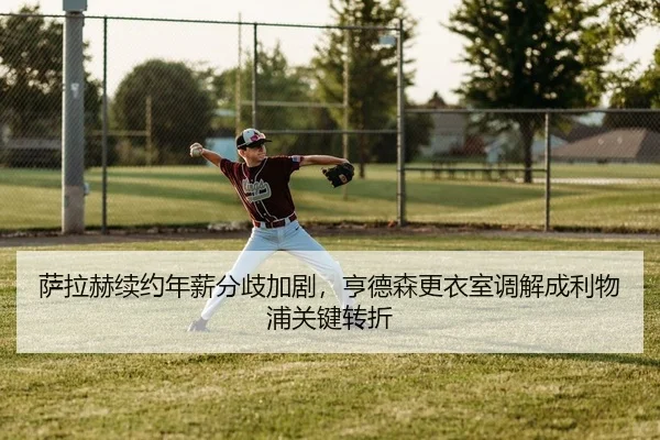 萨拉赫续约年薪分歧加剧，亨德森更衣室调解成利物浦关键转折